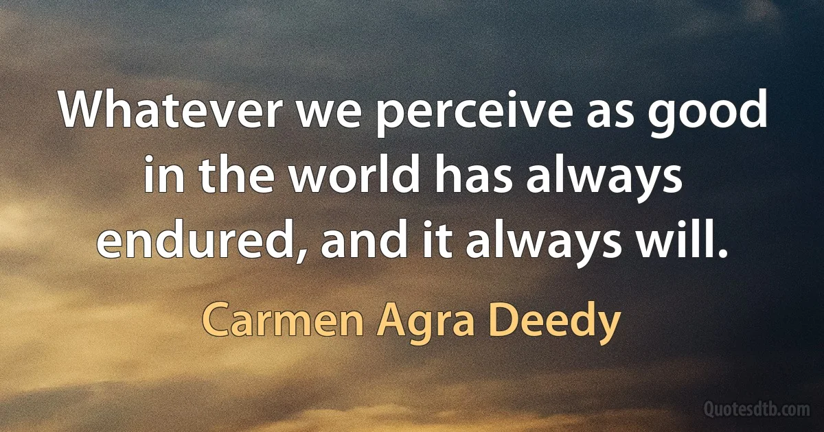 Whatever we perceive as good in the world has always endured, and it always will. (Carmen Agra Deedy)