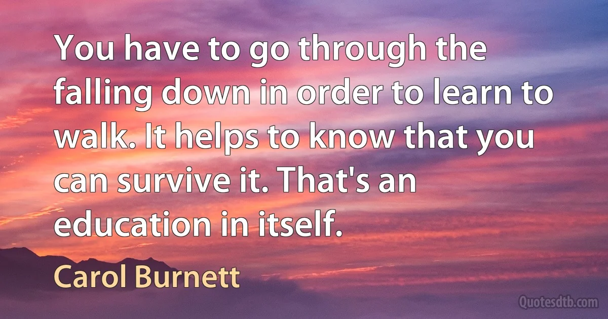 You have to go through the falling down in order to learn to walk. It helps to know that you can survive it. That's an education in itself. (Carol Burnett)