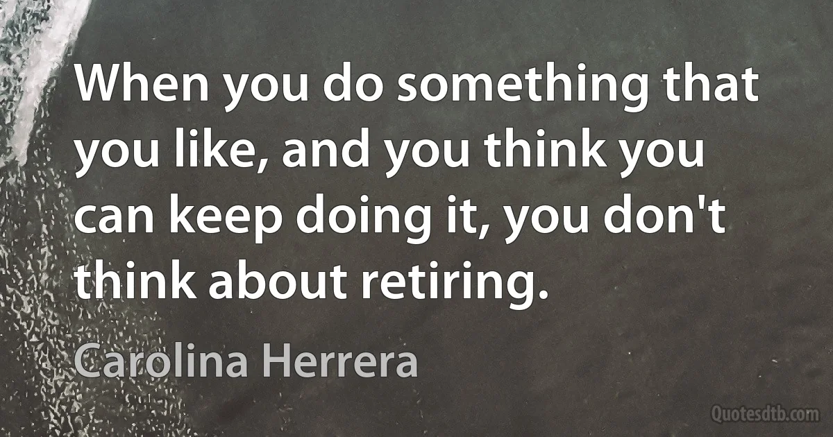 When you do something that you like, and you think you can keep doing it, you don't think about retiring. (Carolina Herrera)