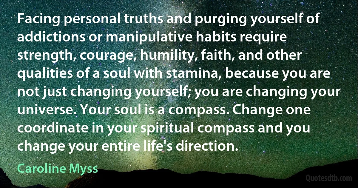 Facing personal truths and purging yourself of addictions or manipulative habits require strength, courage, humility, faith, and other qualities of a soul with stamina, because you are not just changing yourself; you are changing your universe. Your soul is a compass. Change one coordinate in your spiritual compass and you change your entire life's direction. (Caroline Myss)