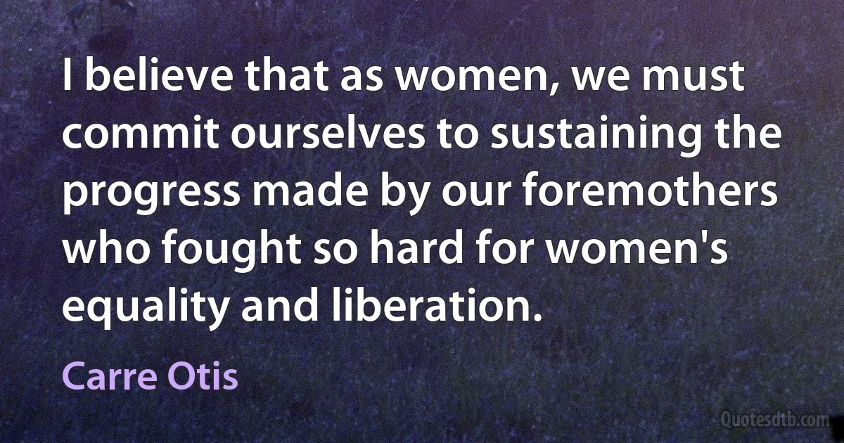 I believe that as women, we must commit ourselves to sustaining the progress made by our foremothers who fought so hard for women's equality and liberation. (Carre Otis)