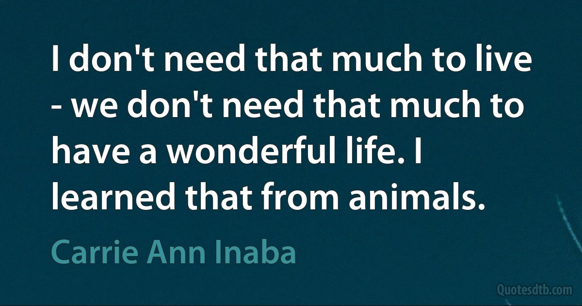 I don't need that much to live - we don't need that much to have a wonderful life. I learned that from animals. (Carrie Ann Inaba)