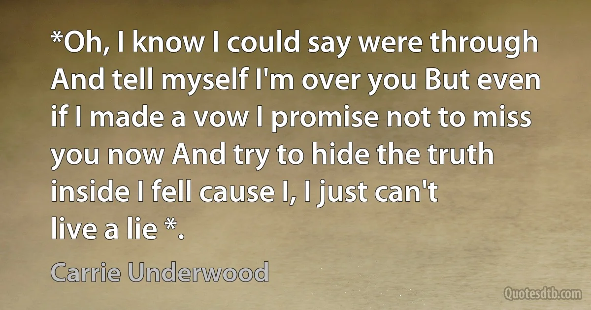 *Oh, I know I could say were through And tell myself I'm over you But even if I made a vow I promise not to miss you now And try to hide the truth inside I fell cause I, I just can't live a lie *. (Carrie Underwood)