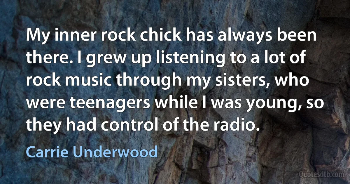 My inner rock chick has always been there. I grew up listening to a lot of rock music through my sisters, who were teenagers while I was young, so they had control of the radio. (Carrie Underwood)