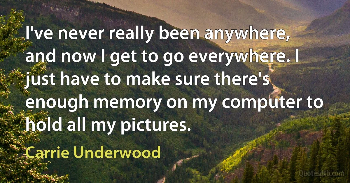 I've never really been anywhere, and now I get to go everywhere. I just have to make sure there's enough memory on my computer to hold all my pictures. (Carrie Underwood)