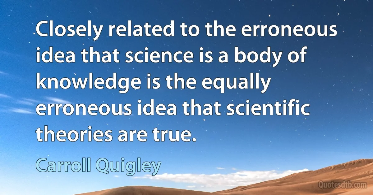 Closely related to the erroneous idea that science is a body of knowledge is the equally erroneous idea that scientific theories are true. (Carroll Quigley)