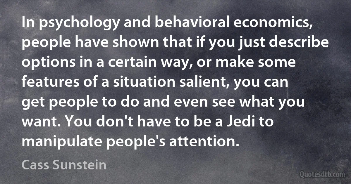 In psychology and behavioral economics, people have shown that if you just describe options in a certain way, or make some features of a situation salient, you can get people to do and even see what you want. You don't have to be a Jedi to manipulate people's attention. (Cass Sunstein)