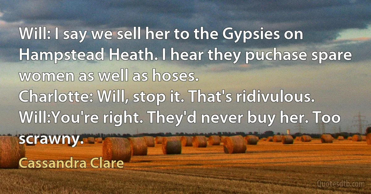 Will: I say we sell her to the Gypsies on Hampstead Heath. I hear they puchase spare women as well as hoses.
Charlotte: Will, stop it. That's ridivulous.
Will:You're right. They'd never buy her. Too scrawny. (Cassandra Clare)