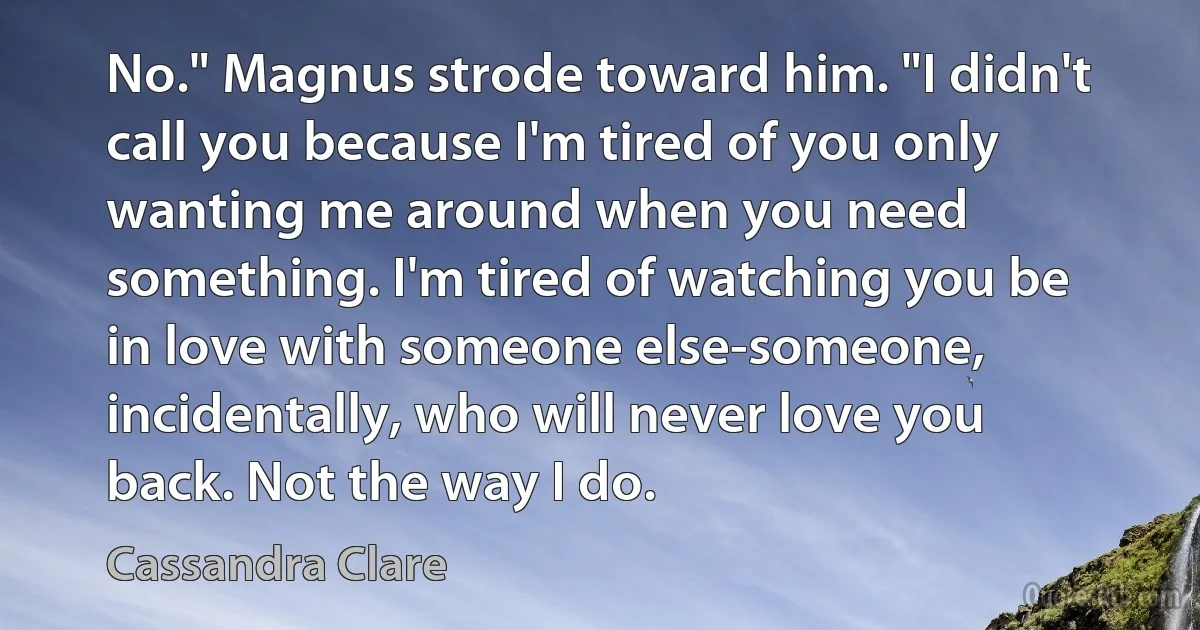 No." Magnus strode toward him. "I didn't call you because I'm tired of you only wanting me around when you need something. I'm tired of watching you be in love with someone else-someone, incidentally, who will never love you back. Not the way I do. (Cassandra Clare)