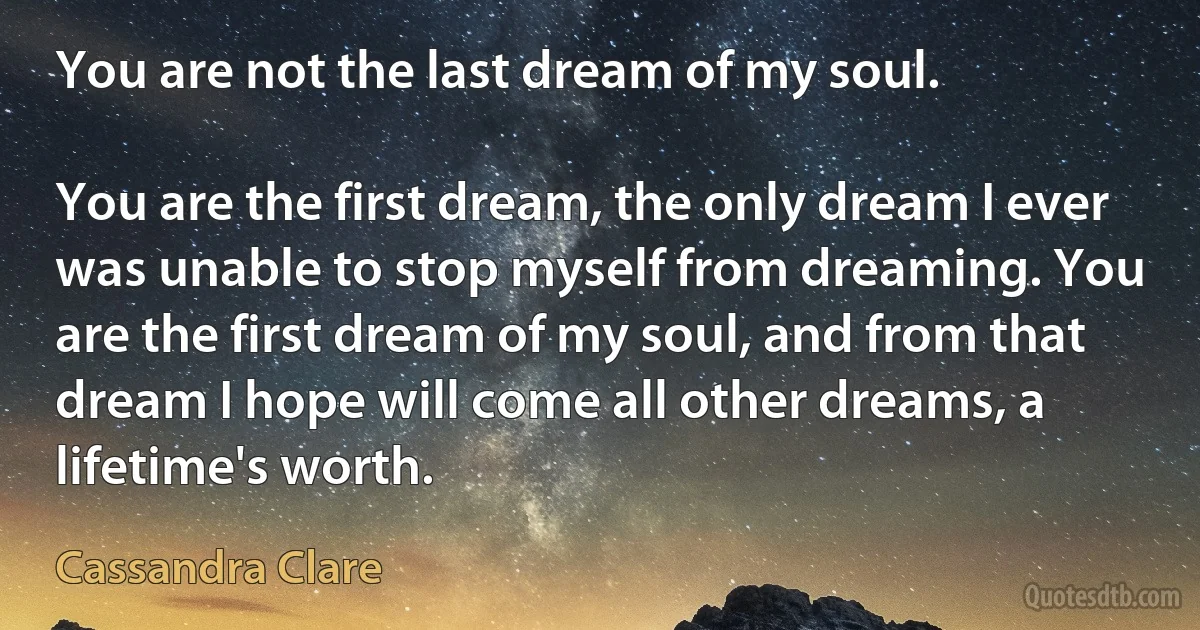 You are not the last dream of my soul.

You are the first dream, the only dream I ever was unable to stop myself from dreaming. You are the first dream of my soul, and from that dream I hope will come all other dreams, a lifetime's worth. (Cassandra Clare)