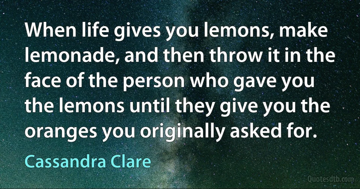 When life gives you lemons, make lemonade, and then throw it in the face of the person who gave you the lemons until they give you the oranges you originally asked for. (Cassandra Clare)