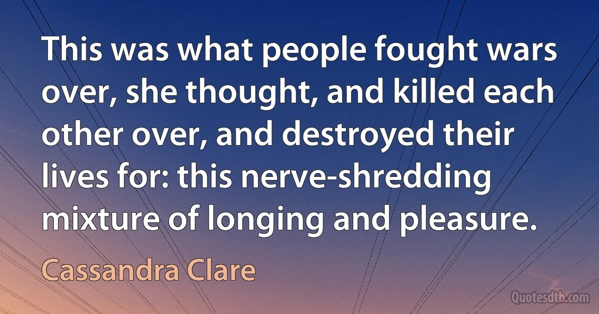 This was what people fought wars over, she thought, and killed each other over, and destroyed their lives for: this nerve-shredding mixture of longing and pleasure. (Cassandra Clare)