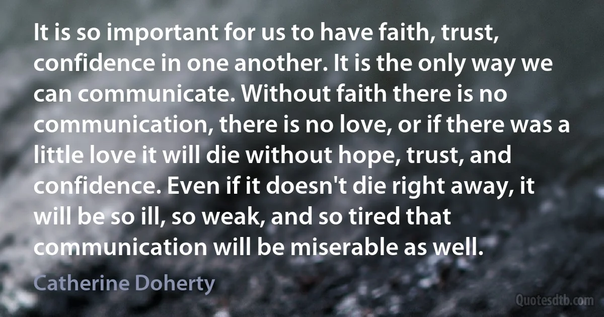 It is so important for us to have faith, trust, confidence in one another. It is the only way we can communicate. Without faith there is no communication, there is no love, or if there was a little love it will die without hope, trust, and confidence. Even if it doesn't die right away, it will be so ill, so weak, and so tired that communication will be miserable as well. (Catherine Doherty)