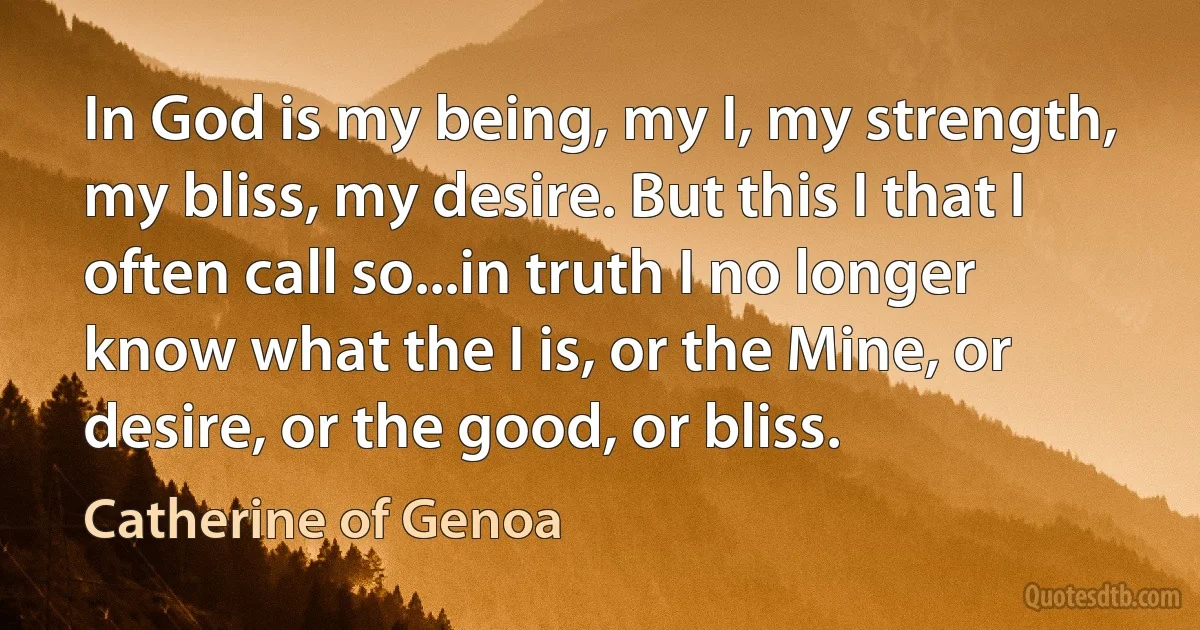 In God is my being, my I, my strength, my bliss, my desire. But this I that I often call so...in truth I no longer know what the I is, or the Mine, or desire, or the good, or bliss. (Catherine of Genoa)