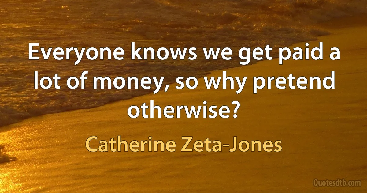 Everyone knows we get paid a lot of money, so why pretend otherwise? (Catherine Zeta-Jones)