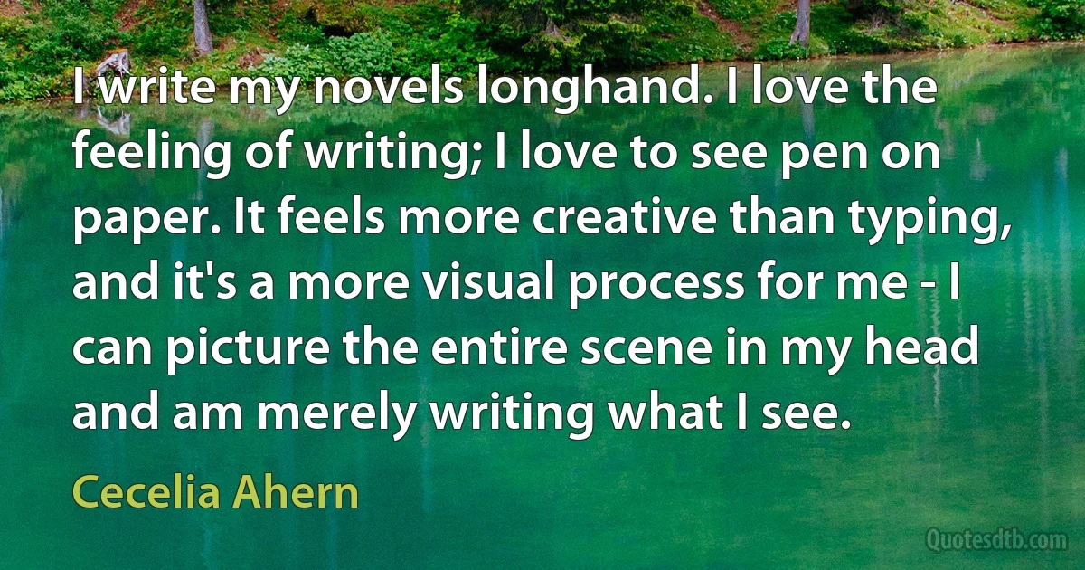 I write my novels longhand. I love the feeling of writing; I love to see pen on paper. It feels more creative than typing, and it's a more visual process for me - I can picture the entire scene in my head and am merely writing what I see. (Cecelia Ahern)