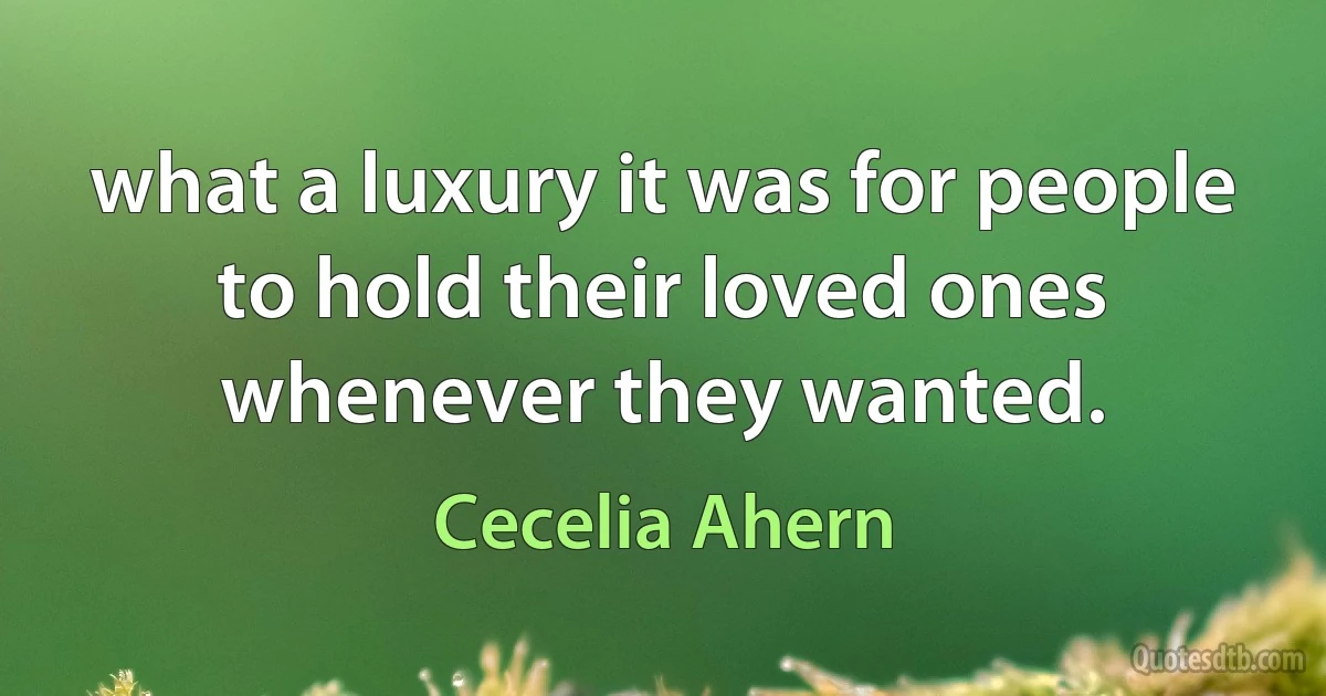 what a luxury it was for people to hold their loved ones whenever they wanted. (Cecelia Ahern)