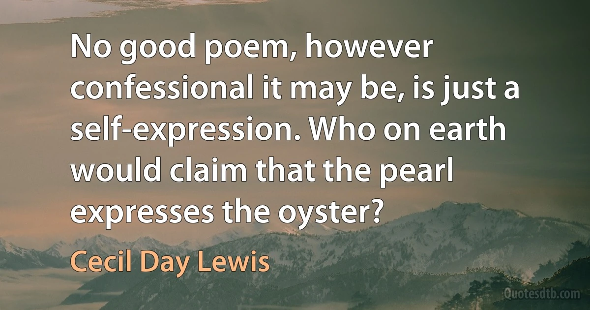 No good poem, however confessional it may be, is just a self-expression. Who on earth would claim that the pearl expresses the oyster? (Cecil Day Lewis)