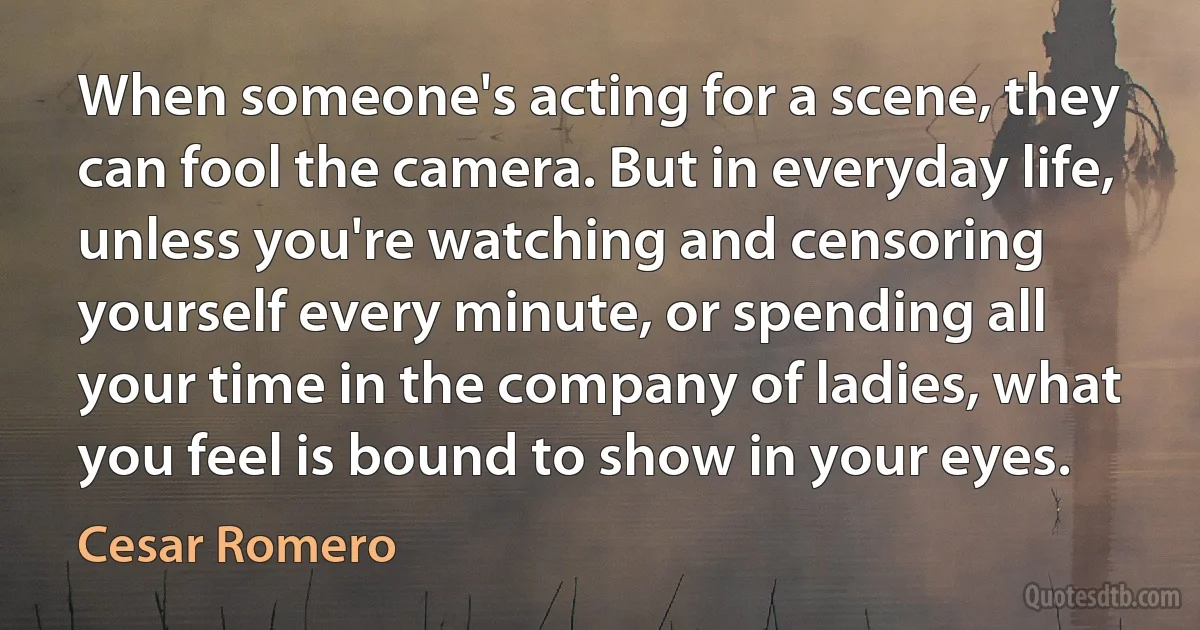 When someone's acting for a scene, they can fool the camera. But in everyday life, unless you're watching and censoring yourself every minute, or spending all your time in the company of ladies, what you feel is bound to show in your eyes. (Cesar Romero)