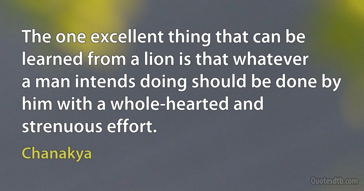 The one excellent thing that can be learned from a lion is that whatever a man intends doing should be done by him with a whole-hearted and strenuous effort. (Chanakya)