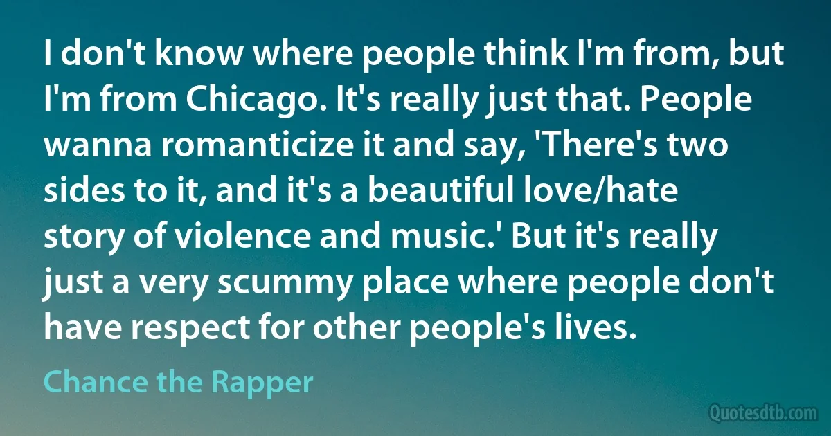 I don't know where people think I'm from, but I'm from Chicago. It's really just that. People wanna romanticize it and say, 'There's two sides to it, and it's a beautiful love/hate story of violence and music.' But it's really just a very scummy place where people don't have respect for other people's lives. (Chance the Rapper)