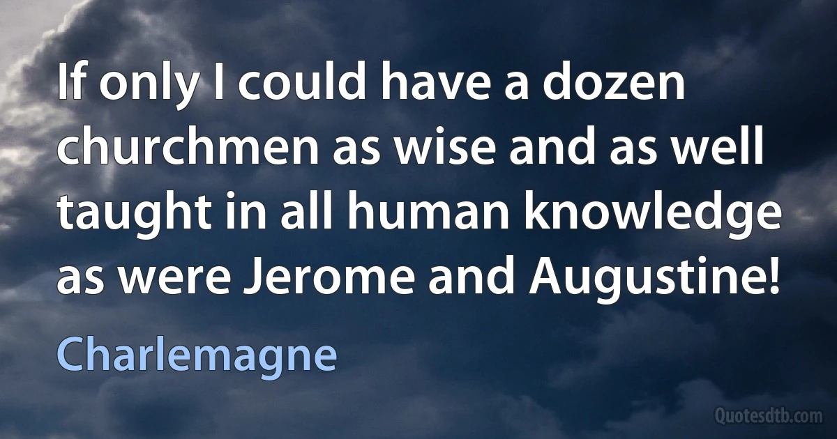 If only I could have a dozen churchmen as wise and as well taught in all human knowledge as were Jerome and Augustine! (Charlemagne)