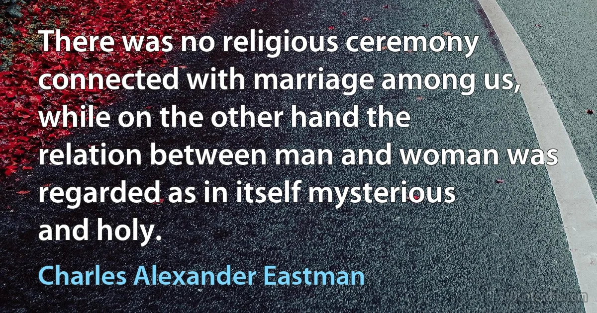 There was no religious ceremony connected with marriage among us, while on the other hand the relation between man and woman was regarded as in itself mysterious and holy. (Charles Alexander Eastman)