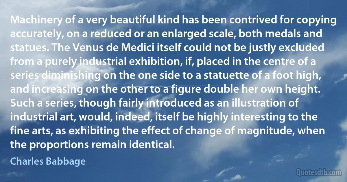 Machinery of a very beautiful kind has been contrived for copying accurately, on a reduced or an enlarged scale, both medals and statues. The Venus de Medici itself could not be justly excluded from a purely industrial exhibition, if, placed in the centre of a series diminishing on the one side to a statuette of a foot high, and increasing on the other to a figure double her own height. Such a series, though fairly introduced as an illustration of industrial art, would, indeed, itself be highly interesting to the fine arts, as exhibiting the effect of change of magnitude, when the proportions remain identical. (Charles Babbage)