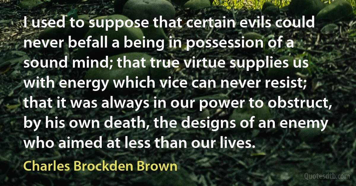 I used to suppose that certain evils could never befall a being in possession of a sound mind; that true virtue supplies us with energy which vice can never resist; that it was always in our power to obstruct, by his own death, the designs of an enemy who aimed at less than our lives. (Charles Brockden Brown)