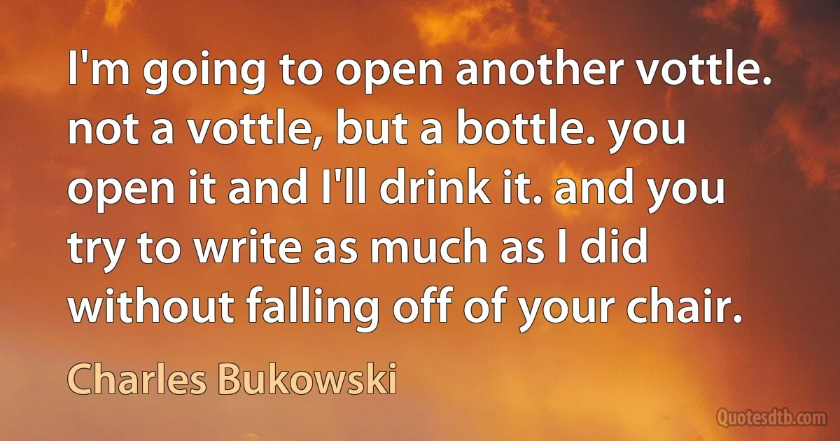 I'm going to open another vottle. not a vottle, but a bottle. you open it and I'll drink it. and you try to write as much as I did without falling off of your chair. (Charles Bukowski)