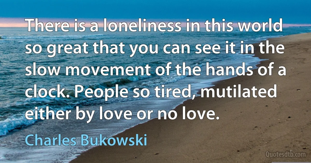 There is a loneliness in this world so great that you can see it in the slow movement of the hands of a clock. People so tired, mutilated either by love or no love. (Charles Bukowski)