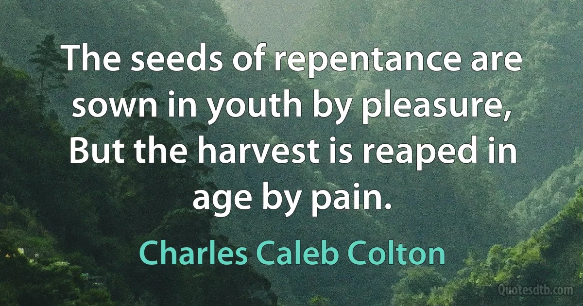 The seeds of repentance are sown in youth by pleasure, But the harvest is reaped in age by pain. (Charles Caleb Colton)