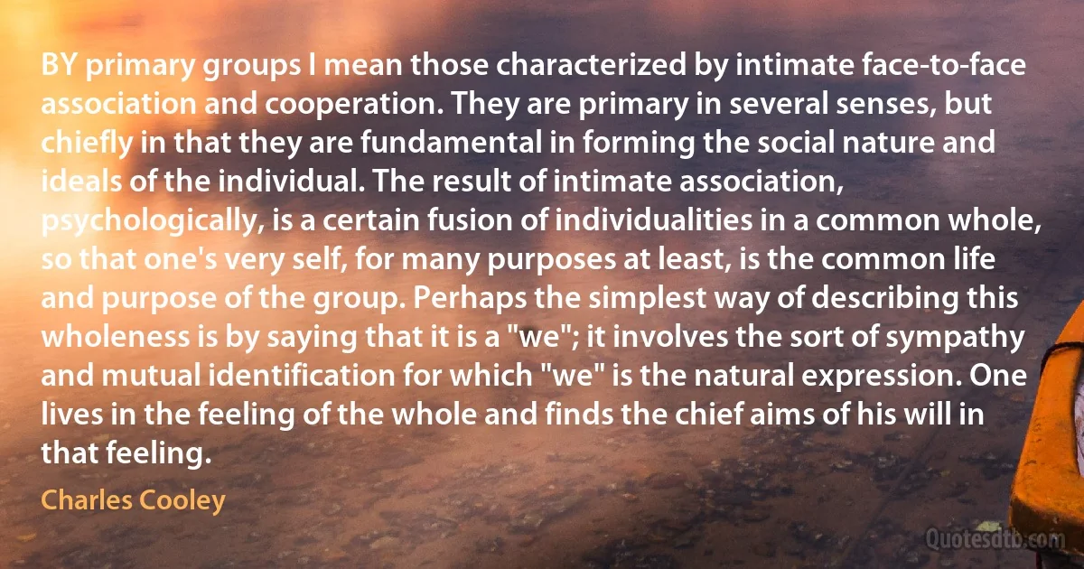 BY primary groups I mean those characterized by intimate face-to-face association and cooperation. They are primary in several senses, but chiefly in that they are fundamental in forming the social nature and ideals of the individual. The result of intimate association, psychologically, is a certain fusion of individualities in a common whole, so that one's very self, for many purposes at least, is the common life and purpose of the group. Perhaps the simplest way of describing this wholeness is by saying that it is a "we"; it involves the sort of sympathy and mutual identification for which "we" is the natural expression. One lives in the feeling of the whole and finds the chief aims of his will in that feeling. (Charles Cooley)