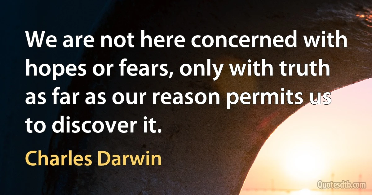 We are not here concerned with hopes or fears, only with truth as far as our reason permits us to discover it. (Charles Darwin)