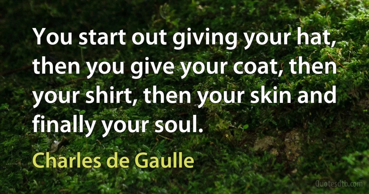 You start out giving your hat, then you give your coat, then your shirt, then your skin and finally your soul. (Charles de Gaulle)