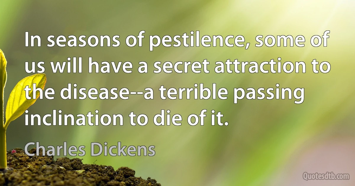 In seasons of pestilence, some of us will have a secret attraction to the disease--a terrible passing inclination to die of it. (Charles Dickens)