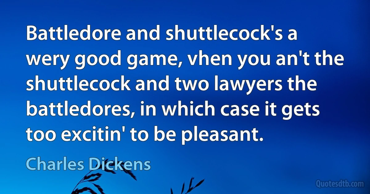 Battledore and shuttlecock's a wery good game, vhen you an't the shuttlecock and two lawyers the battledores, in which case it gets too excitin' to be pleasant. (Charles Dickens)