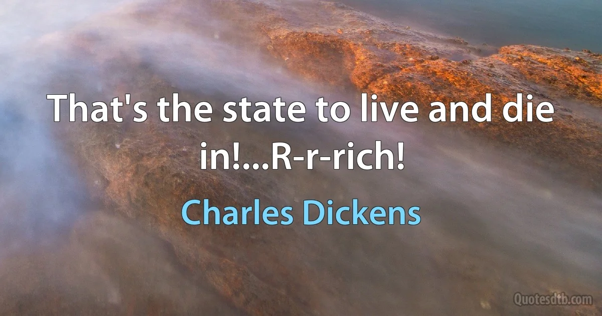 That's the state to live and die in!...R-r-rich! (Charles Dickens)