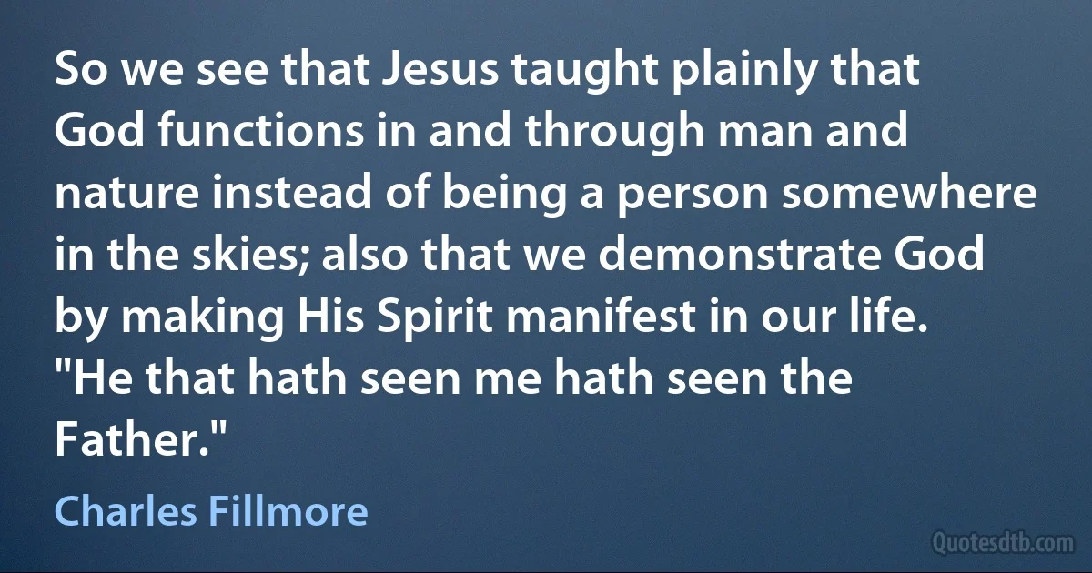 So we see that Jesus taught plainly that God functions in and through man and nature instead of being a person somewhere in the skies; also that we demonstrate God by making His Spirit manifest in our life. "He that hath seen me hath seen the Father." (Charles Fillmore)