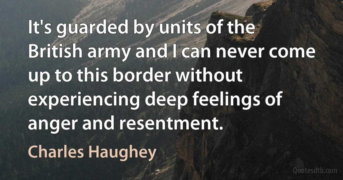 It's guarded by units of the British army and I can never come up to this border without experiencing deep feelings of anger and resentment. (Charles Haughey)