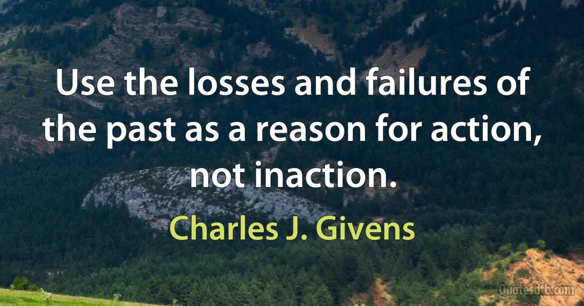 Use the losses and failures of the past as a reason for action, not inaction. (Charles J. Givens)