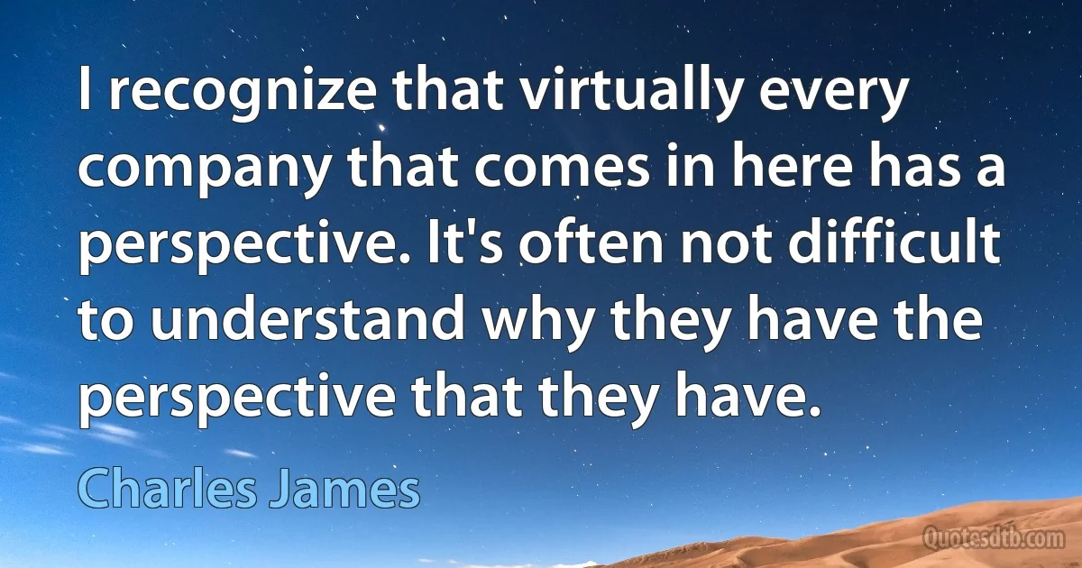 I recognize that virtually every company that comes in here has a perspective. It's often not difficult to understand why they have the perspective that they have. (Charles James)