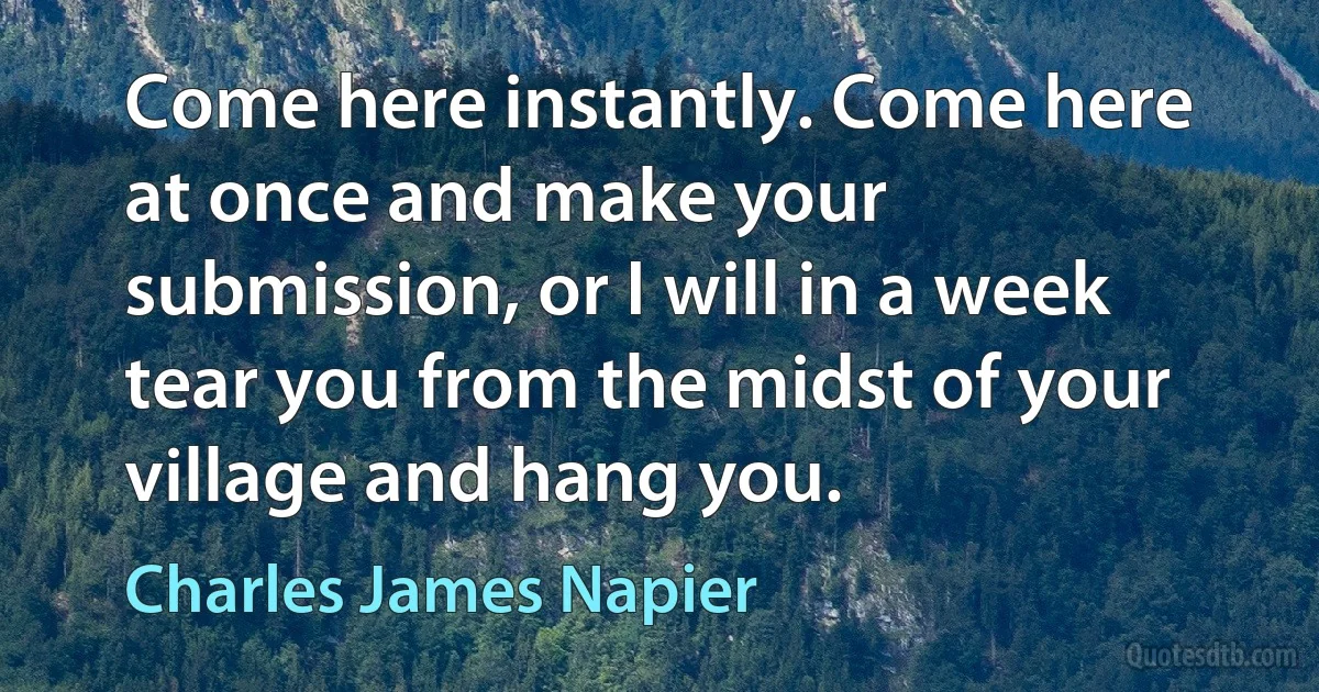 Come here instantly. Come here at once and make your submission, or I will in a week tear you from the midst of your village and hang you. (Charles James Napier)