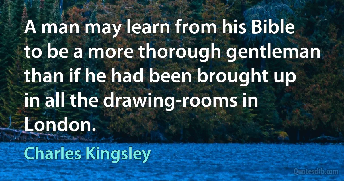 A man may learn from his Bible to be a more thorough gentleman than if he had been brought up in all the drawing-rooms in London. (Charles Kingsley)