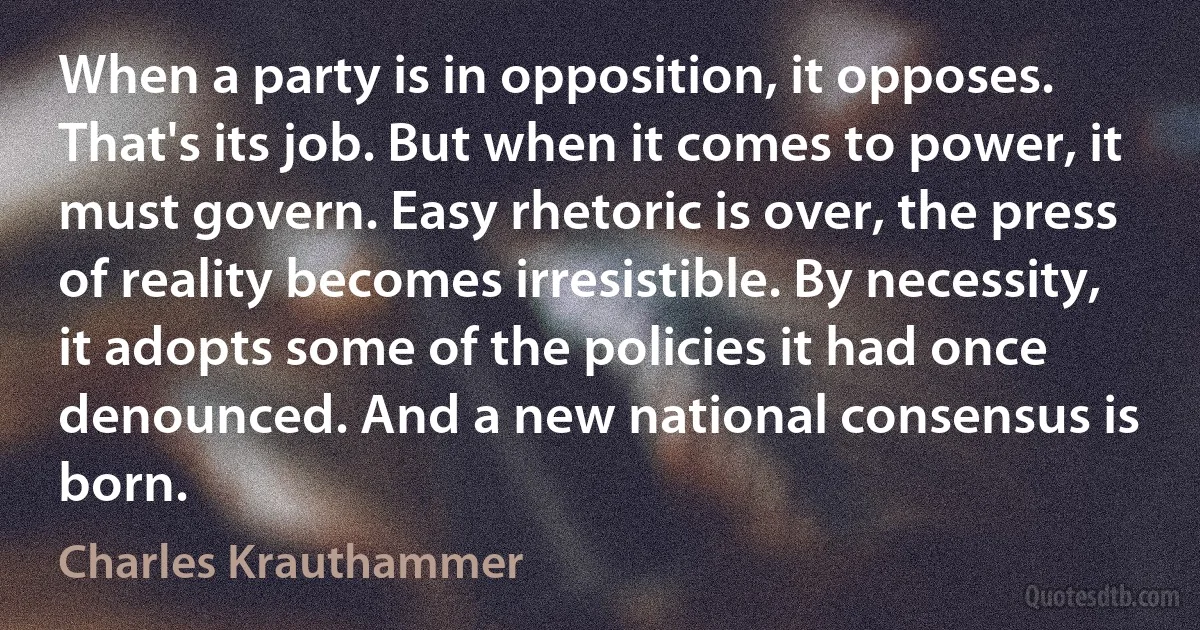 When a party is in opposition, it opposes. That's its job. But when it comes to power, it must govern. Easy rhetoric is over, the press of reality becomes irresistible. By necessity, it adopts some of the policies it had once denounced. And a new national consensus is born. (Charles Krauthammer)