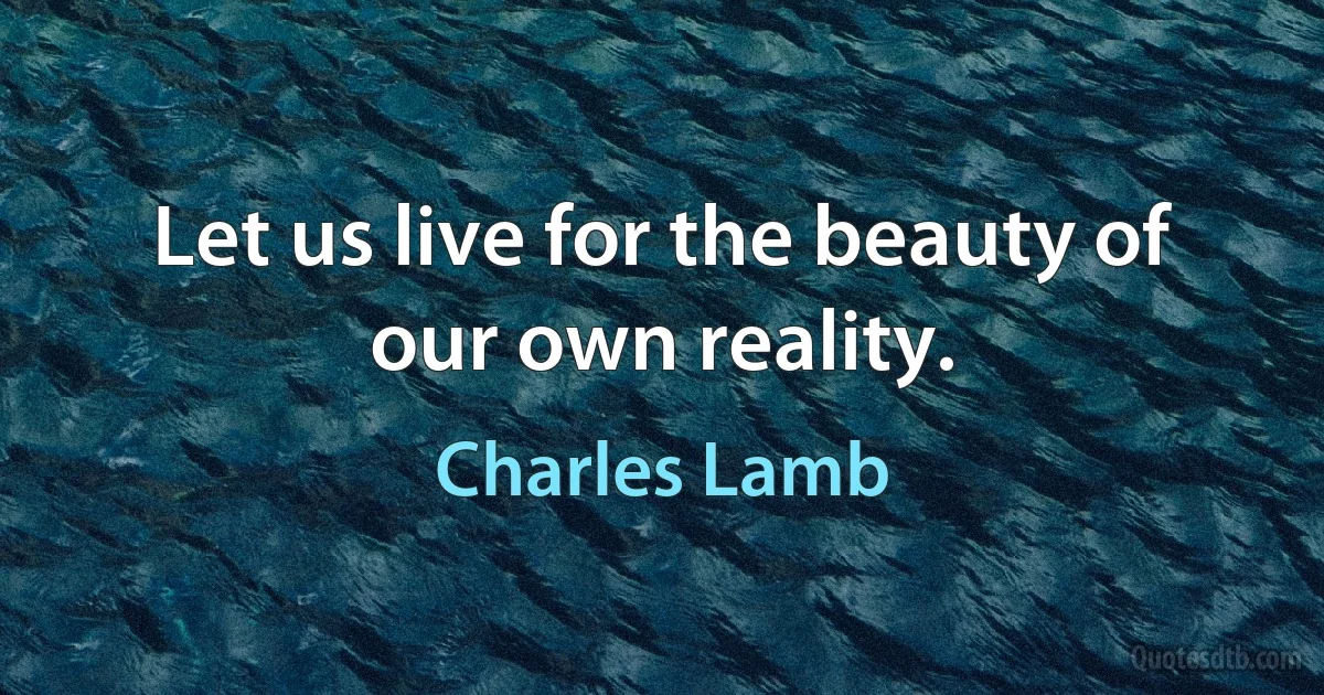 Let us live for the beauty of our own reality. (Charles Lamb)