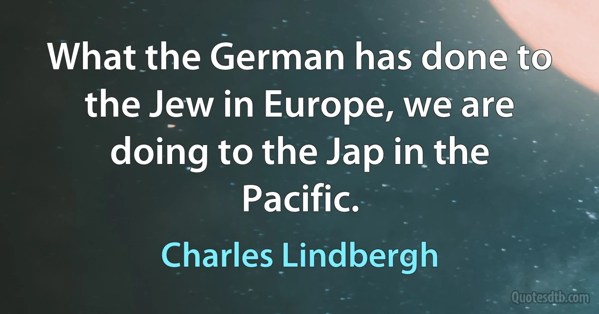 What the German has done to the Jew in Europe, we are doing to the Jap in the Pacific. (Charles Lindbergh)