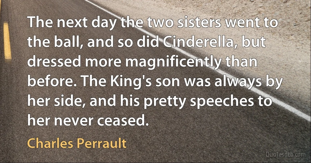 The next day the two sisters went to the ball, and so did Cinderella, but dressed more magnificently than before. The King's son was always by her side, and his pretty speeches to her never ceased. (Charles Perrault)