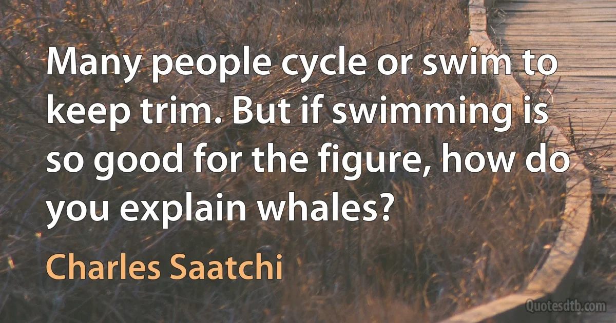 Many people cycle or swim to keep trim. But if swimming is so good for the figure, how do you explain whales? (Charles Saatchi)