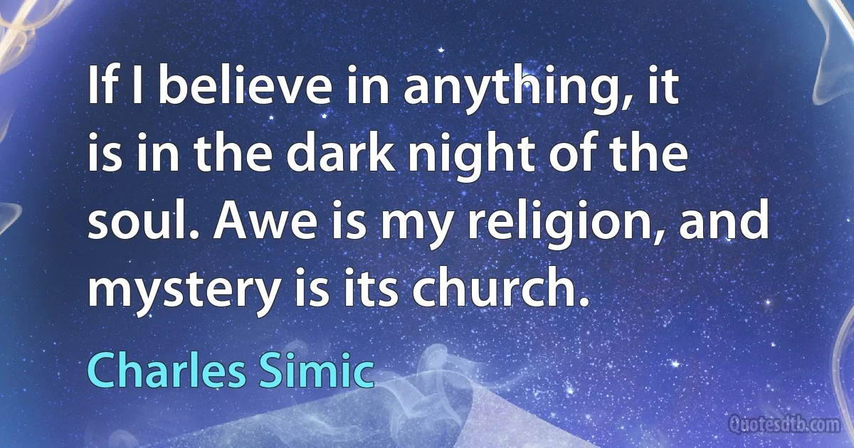 If I believe in anything, it is in the dark night of the soul. Awe is my religion, and mystery is its church. (Charles Simic)